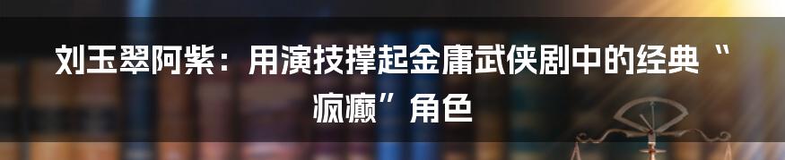 刘玉翠阿紫:用演技撑起金庸武侠剧中的经典“疯癫”角色