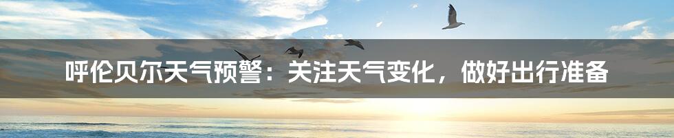 呼伦贝尔天气预警：关注天气变化，做好出行准备