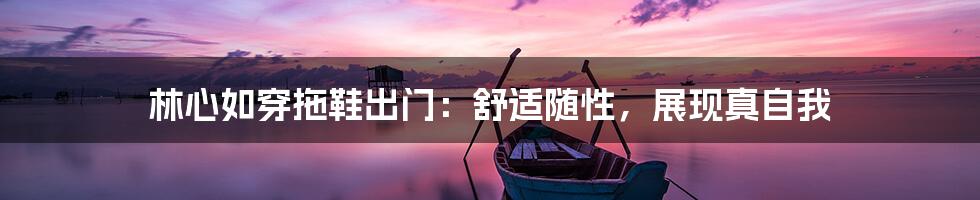 林心如穿拖鞋出门：舒适随性，展现真自我