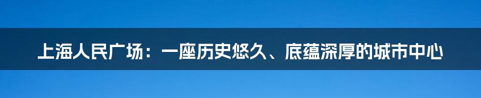 上海人民广场：一座历史悠久、底蕴深厚的城市中心