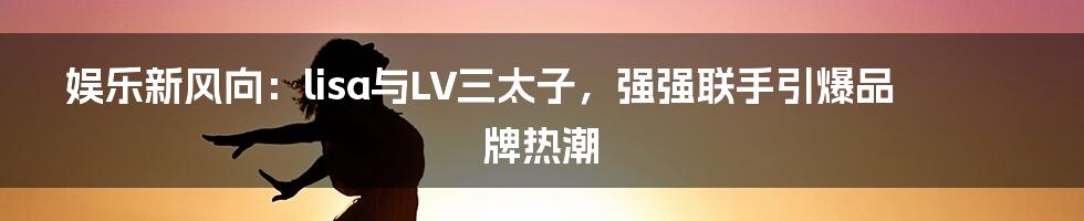 娱乐新风向：lisa与LV三太子，强强联手引爆品牌热潮