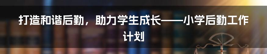 打造和谐后勤,助力学生成长——小学后勤工作计划