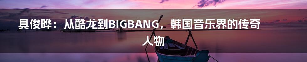 具俊晔：从酷龙到BIGBANG，韩国音乐界的传奇人物