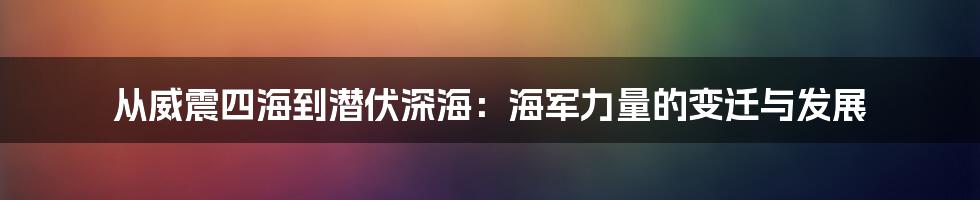 从威震四海到潜伏深海:海军力量的变迁与发展