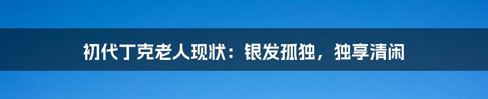 初代丁克老人现状:银发孤独,独享清闲