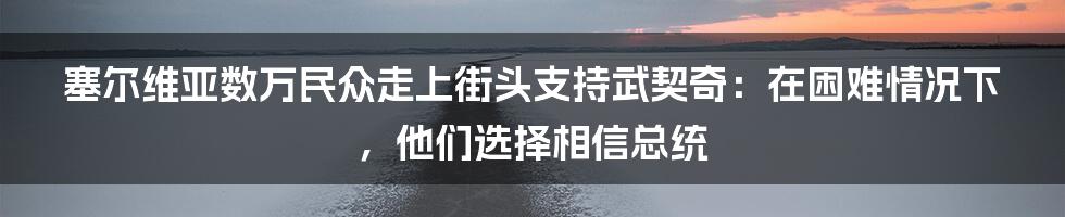 塞尔维亚数万民众走上街头支持武契奇:在困难情况下,他们选择相信总统