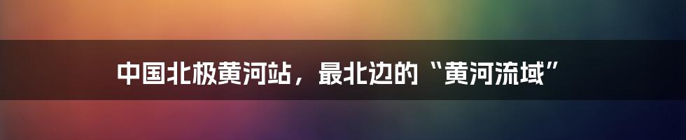 中国北极黄河站,最北边的“黄河流域”
