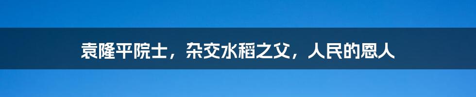袁隆平院士,杂交水稻之父,人民的恩人