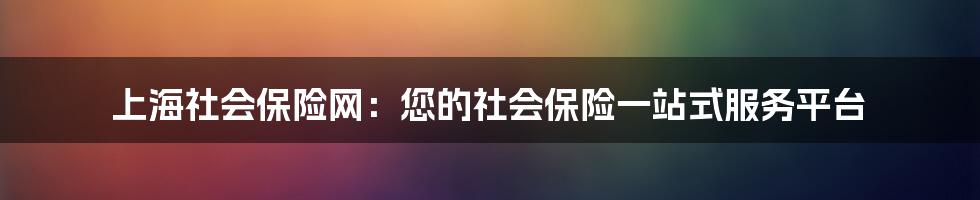 上海社会保险网：您的社会保险一站式服务平台