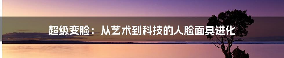超级变脸:从艺术到科技的人脸面具进化
