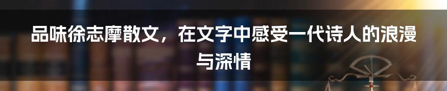 品味徐志摩散文,在文字中感受一代诗人的浪漫与深情