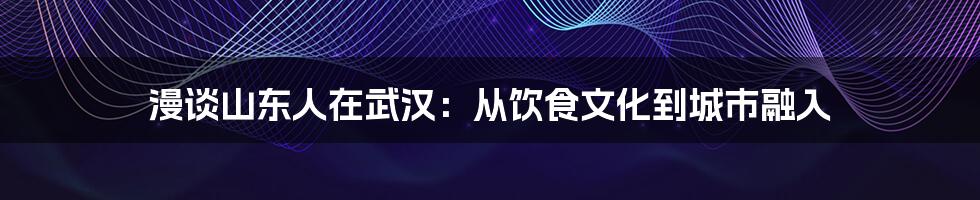 漫谈山东人在武汉:从饮食文化到城市融入