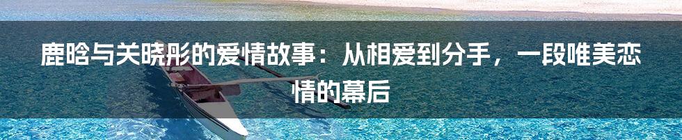 鹿晗与关晓彤的爱情故事：从相爱到分手，一段唯美恋情的幕后