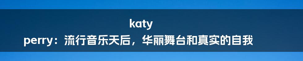 katy perry:流行音乐天后,华丽舞台和真实的自我