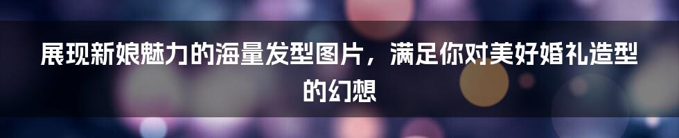 展现新娘魅力的海量发型图片,满足你对美好婚礼造型的幻想