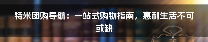 特米团购导航：一站式购物指南，惠利生活不可或缺