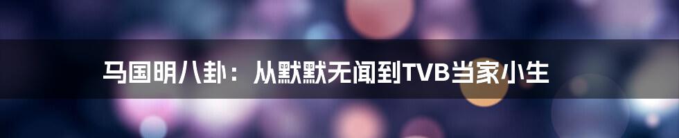 马国明八卦：从默默无闻到TVB当家小生