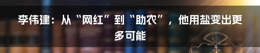李伟建:从“网红”到“助农”,他用盐变出更多可能