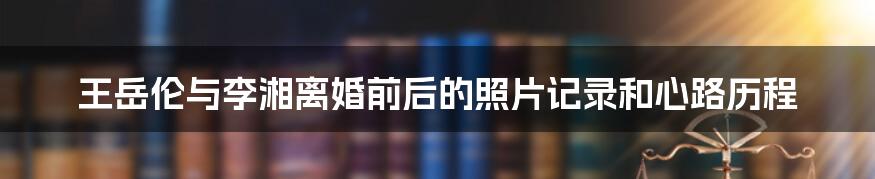 王岳伦与李湘离婚前后的照片记录和心路历程