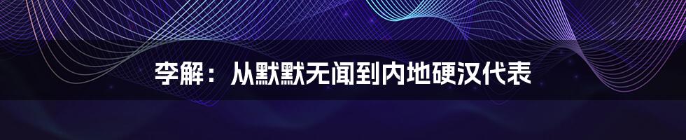 李解:从默默无闻到内地硬汉代表