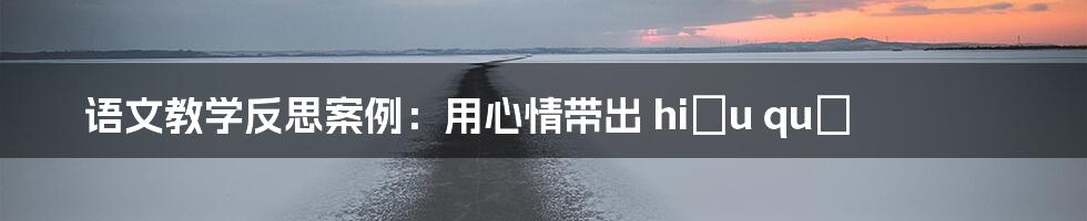 语文教学反思案例:用心情带出 hiệu quả