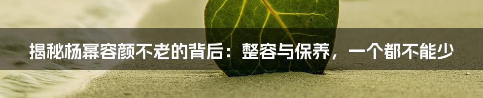 揭秘杨幂容颜不老的背后：整容与保养，一个都不能少