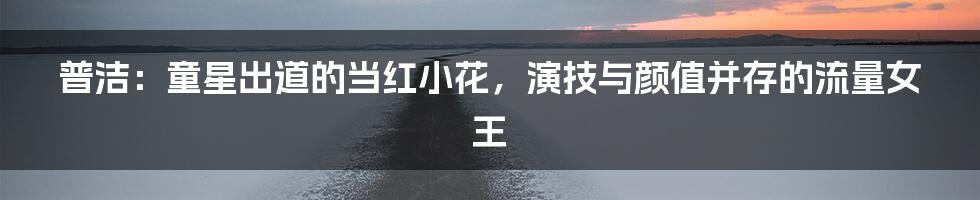 普洁：童星出道的当红小花，演技与颜值并存的流量女王