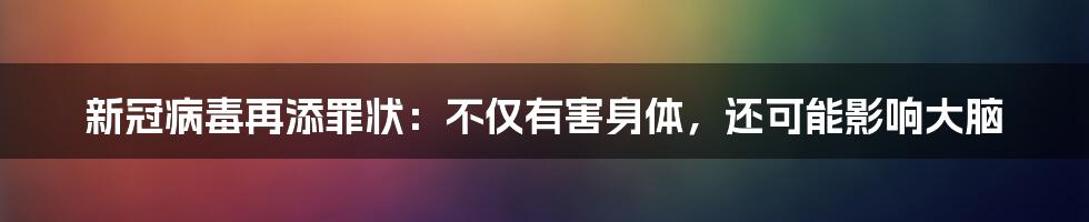 新冠病毒再添罪状:不仅有害身体,还可能影响大脑