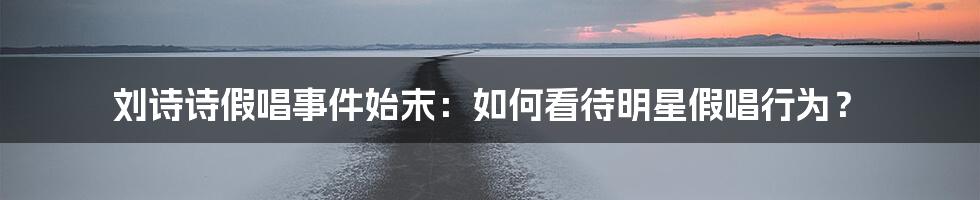 刘诗诗假唱事件始末：如何看待明星假唱行为？