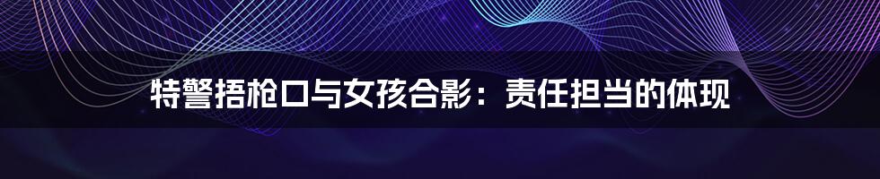 特警捂枪口与女孩合影:责任担当的体现