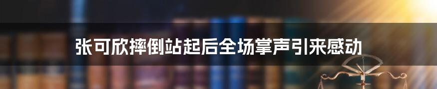 张可欣摔倒站起后全场掌声引来感动