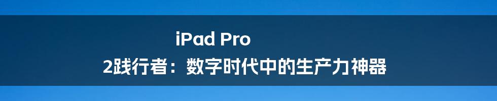 iPad Pro 2践行者：数字时代中的生产力神器