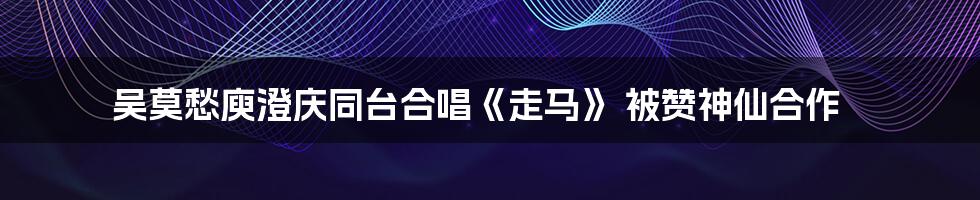 吴莫愁庾澄庆同台合唱《走马》 被赞神仙合作