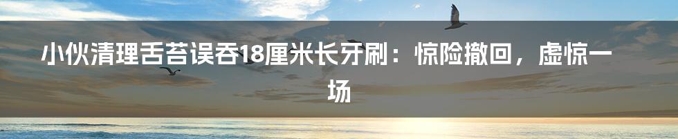 小伙清理舌苔误吞18厘米长牙刷:惊险撤回,虚惊一场