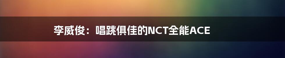 李威俊:唱跳俱佳的NCT全能ACE