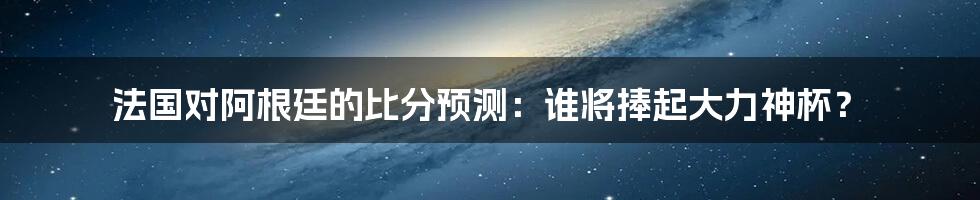 法国对阿根廷的比分预测：谁将捧起大力神杯？