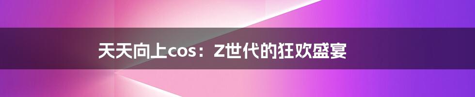 天天向上cos:Z世代的狂欢盛宴