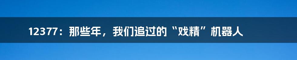 12377：那些年，我们追过的“戏精”机器人