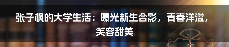张子枫的大学生活:曝光新生合影,青春洋溢,笑容甜美
