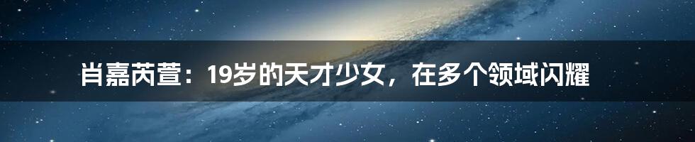肖嘉芮萱：19岁的天才少女，在多个领域闪耀
