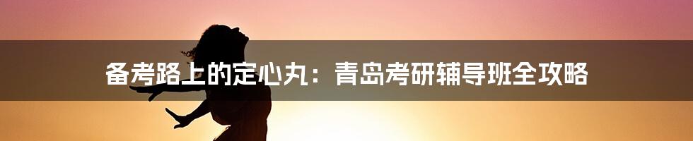 备考路上的定心丸:青岛考研辅导班全攻略