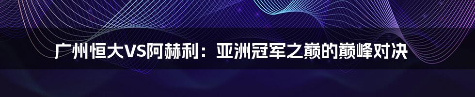广州恒大VS阿赫利:亚洲冠军之巅的巅峰对决