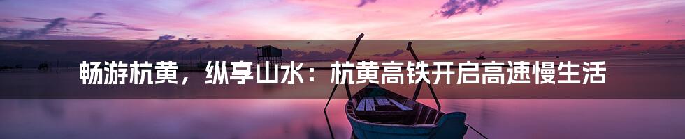 畅游杭黄，纵享山水：杭黄高铁开启高速慢生活