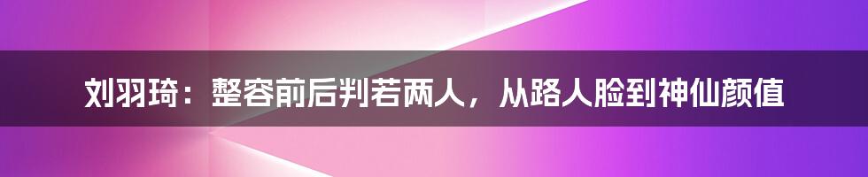 刘羽琦：整容前后判若两人，从路人脸到神仙颜值