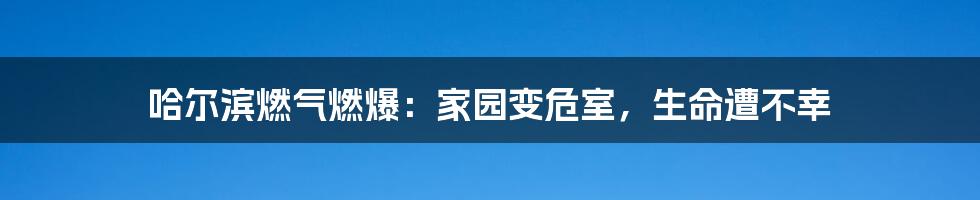哈尔滨燃气燃爆:家园变危室,生命遭不幸