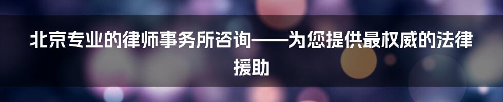 北京专业的律师事务所咨询——为您提供最权威的法律援助