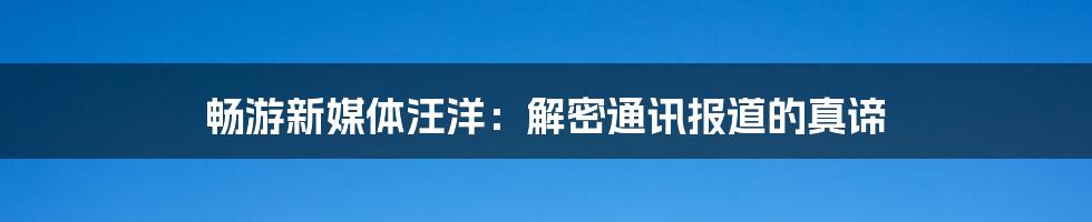 畅游新媒体汪洋：解密通讯报道的真谛