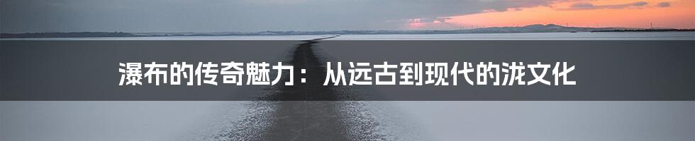 瀑布的传奇魅力：从远古到现代的泷文化