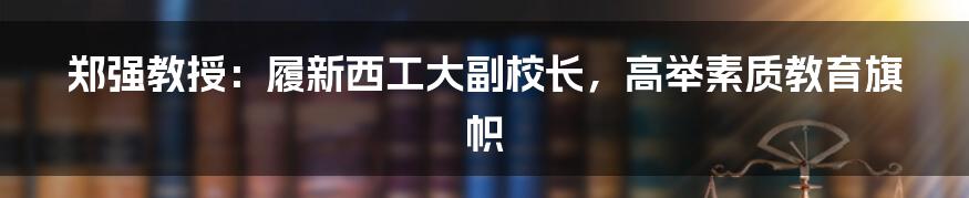 郑强教授:履新西工大副校长,高举素质教育旗帜