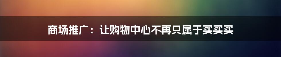 商场推广:让购物中心不再只属于买买买